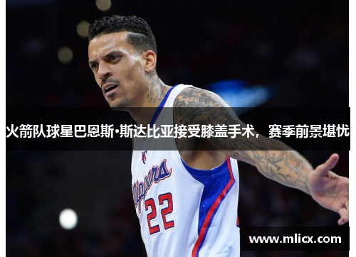 火箭队球星巴恩斯·斯达比亚接受膝盖手术，赛季前景堪忧